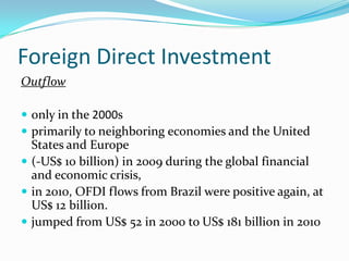 Foreign Direct Investment
Outflow
 only in the 2000s
 primarily to neighboring economies and the United
States and Europe
 (-US$ 10 billion) in 2009 during the global financial
and economic crisis,
 in 2010, OFDI flows from Brazil were positive again, at
US$ 12 billion.
 jumped from US$ 52 in 2000 to US$ 181 billion in 2010
 