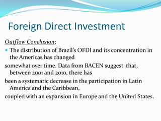 Foreign Direct Investment
Outflow Conclusion;
 The distribution of Brazil’s OFDI and its concentration in
the Americas has changed
somewhat over time. Data from BACEN suggest that,
between 2001 and 2010, there has
been a systematic decrease in the participation in Latin
America and the Caribbean,
coupled with an expansion in Europe and the United States.
 