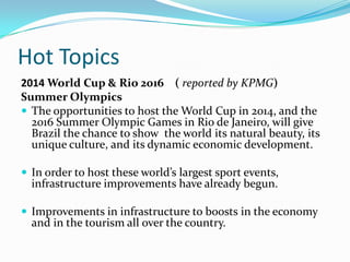 Hot Topics
2014 World Cup & Rio 2016 ( reported by KPMG)
Summer Olympics
 The opportunities to host the World Cup in 2014, and the
2016 Summer Olympic Games in Rio de Janeiro, will give
Brazil the chance to show the world its natural beauty, its
unique culture, and its dynamic economic development.
 In order to host these world’s largest sport events,
infrastructure improvements have already begun.
 Improvements in infrastructure to boosts in the economy
and in the tourism all over the country.
 
