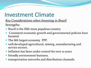 Investment Climate
Key Considerations when Investing in Brazil
Strengths:
 Brazil is the fifth most populous country
 Consistent economic growth and governmental policies have
boosted.
 The 8th largest economy PPP.
 well developed agricultural, mining ,manufacturing and
service sectors.
 Inflation has been under control for over 10 years
 friendly environment business.
 transportation networks and distribution channels.
 