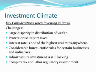 Investment Climate
Key Considerations when Investing in Brazil
Challenges:
 large disparity in distribution of wealth
 Protectionist import taxes
 Interest rate is one of the highest real rates anywhere.
 Considerable bureaucratic rules for certain businesses
and industries.
 Infrastructure investment is still lacking.
 Complex tax and labor regulatory environment .
 