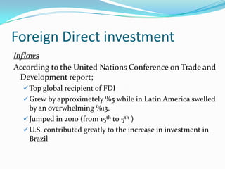 Foreign Direct investment
Inflows
According to the United Nations Conference on Trade and
Development report;
 Top global recipient of FDI
 Grew by approximetely %5 while in Latin America swelled
by an overwhelming %13.
 Jumped in 2010 (from 15th to 5th )
 U.S. contributed greatly to the increase in investment in
Brazil
 