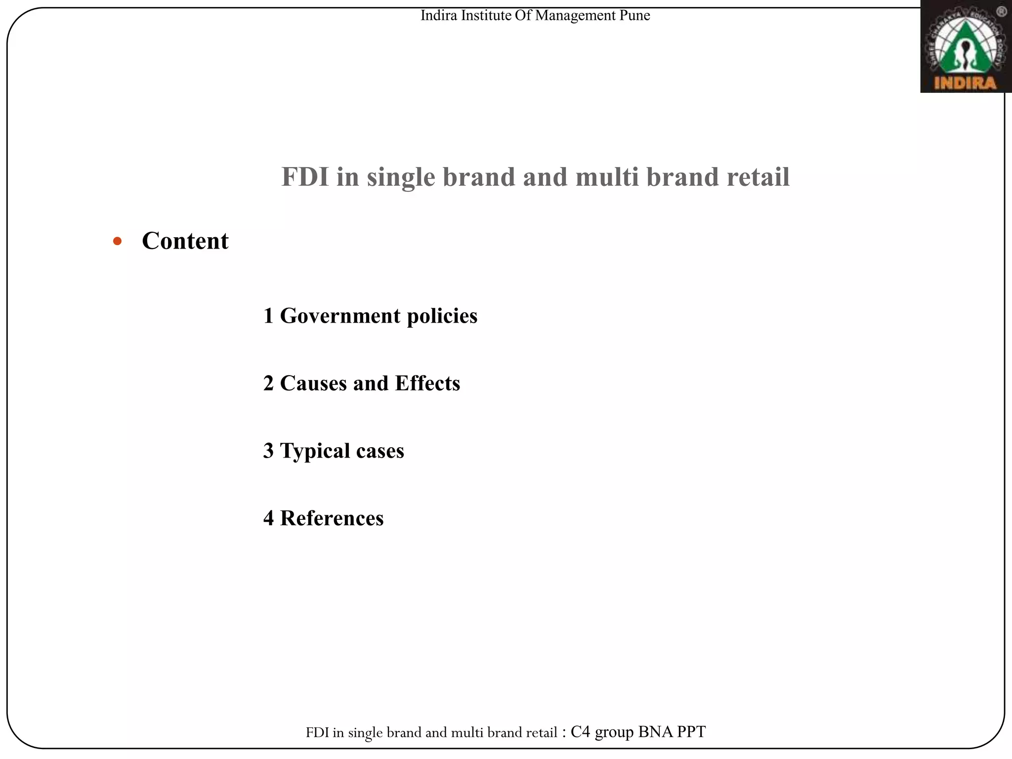 Indira Institute Of Management Pune




             FDI in single brand and multi brand retail

 Content


            1 Government policies


            2 Causes and Effects


            3 Typical cases


            4 References




                FDI in single brand and multi brand retail : C4 group BNA PPT
 