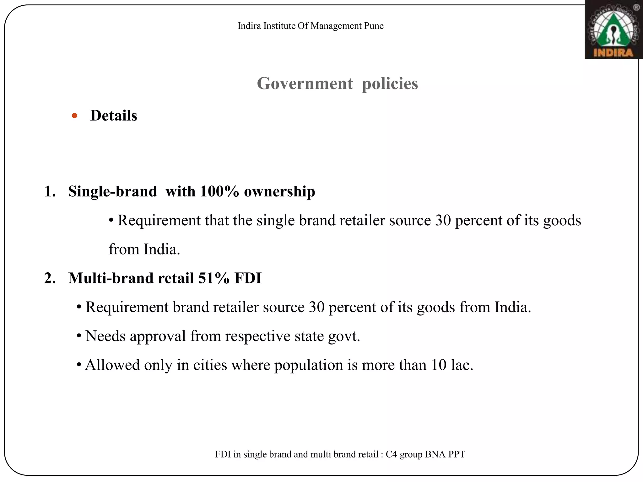 Indira Institute Of Management Pune




                                   Government policies
    Details




1. Single-brand with 100% ownership
         • Requirement that the single brand retailer source 30 percent of its goods
         from India.
2. Multi-brand retail 51% FDI
    • Requirement brand retailer source 30 percent of its goods from India.
    • Needs approval from respective state govt.
    • Allowed only in cities where population is more than 10 lac.




                         FDI in single brand and multi brand retail : C4 group BNA PPT
 