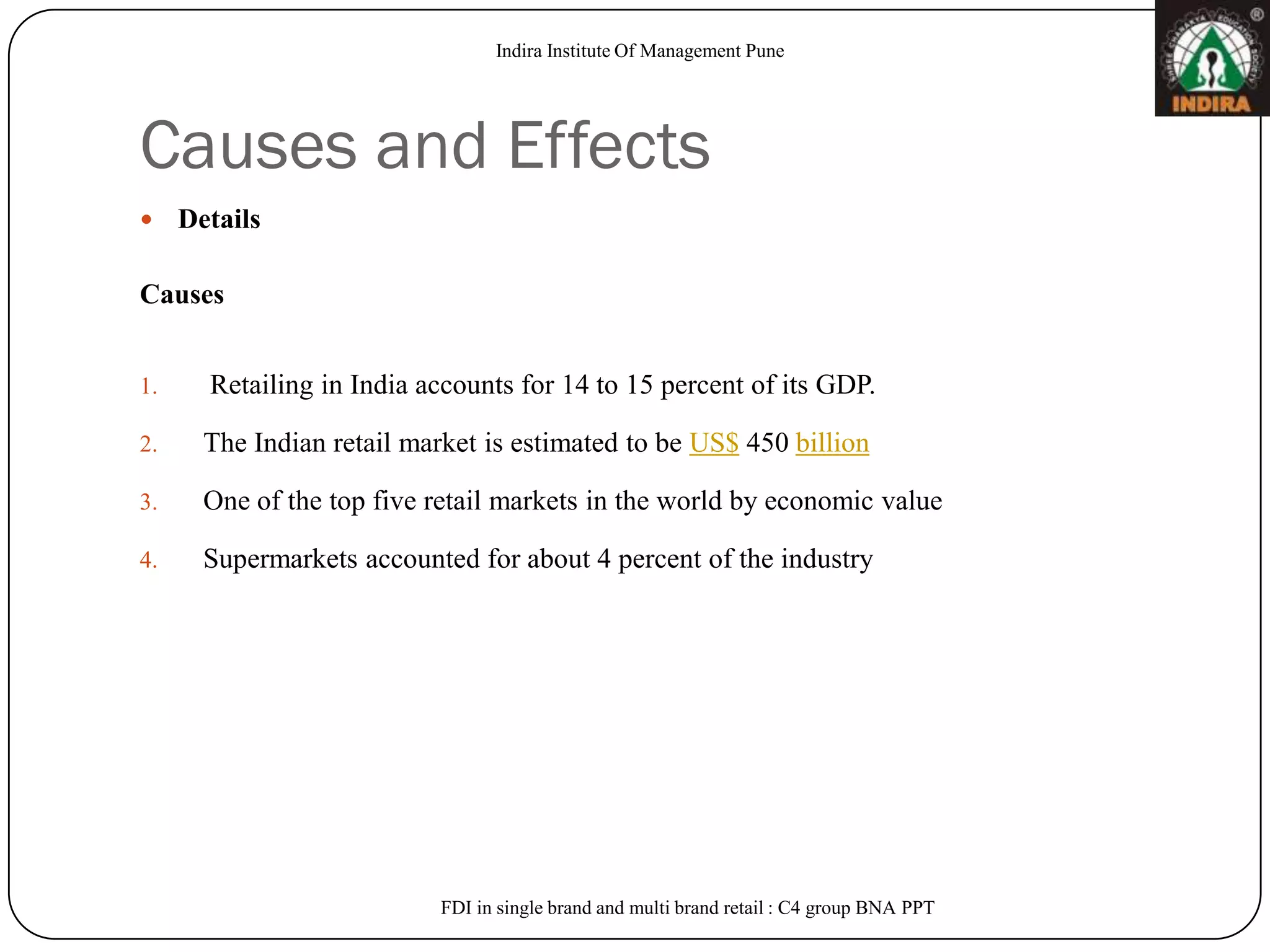 Indira Institute Of Management Pune




Causes and Effects
    Details

Causes


1.     Retailing in India accounts for 14 to 15 percent of its GDP.

2.     The Indian retail market is estimated to be US$ 450 billion

3.     One of the top five retail markets in the world by economic value

4.     Supermarkets accounted for about 4 percent of the industry




                            FDI in single brand and multi brand retail : C4 group BNA PPT
 