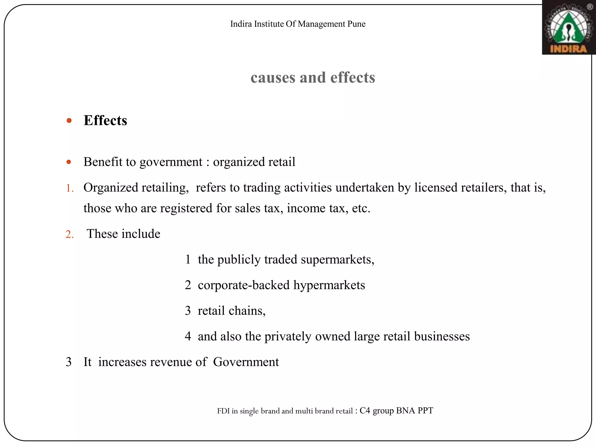 Indira Institute Of Management Pune




                                        causes and effects

 Effects


    Benefit to government : organized retail
1. Organized retailing, refers to trading activities undertaken by licensed retailers, that is,
     those who are registered for sales tax, income tax, etc.
2.   These include
                        1 the publicly traded supermarkets,
                        2 corporate-backed hypermarkets
                        3 retail chains,
                        4 and also the privately owned large retail businesses
3 It increases revenue of Government


                               FDI in single brand and multi brand retail : C4 group BNA PPT
 