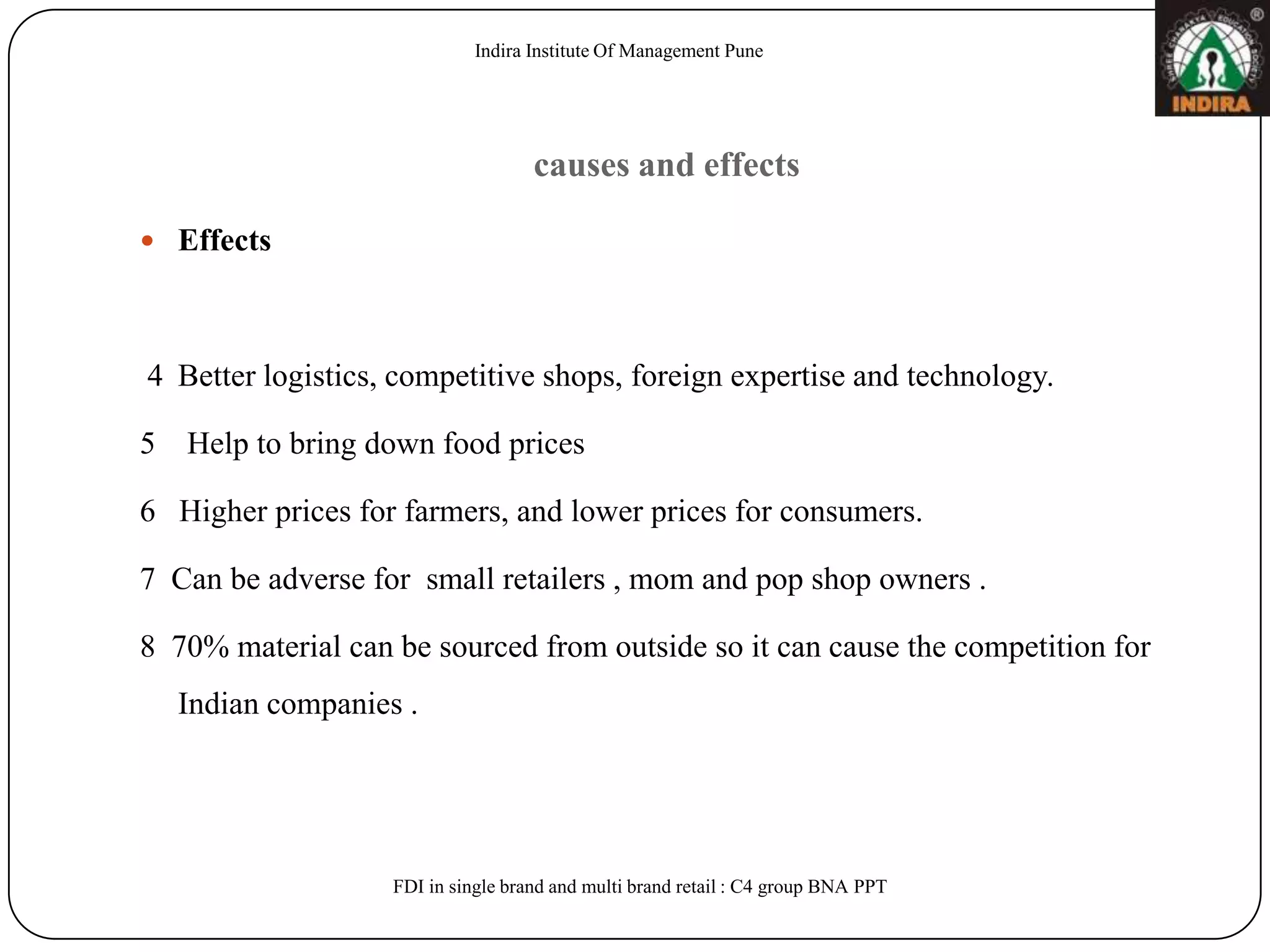 Indira Institute Of Management Pune




                                    causes and effects

 Effects




4 Better logistics, competitive shops, foreign expertise and technology.

5 Help to bring down food prices

6 Higher prices for farmers, and lower prices for consumers.

7 Can be adverse for small retailers , mom and pop shop owners .

8 70% material can be sourced from outside so it can cause the competition for
  Indian companies .




                   FDI in single brand and multi brand retail : C4 group BNA PPT
 