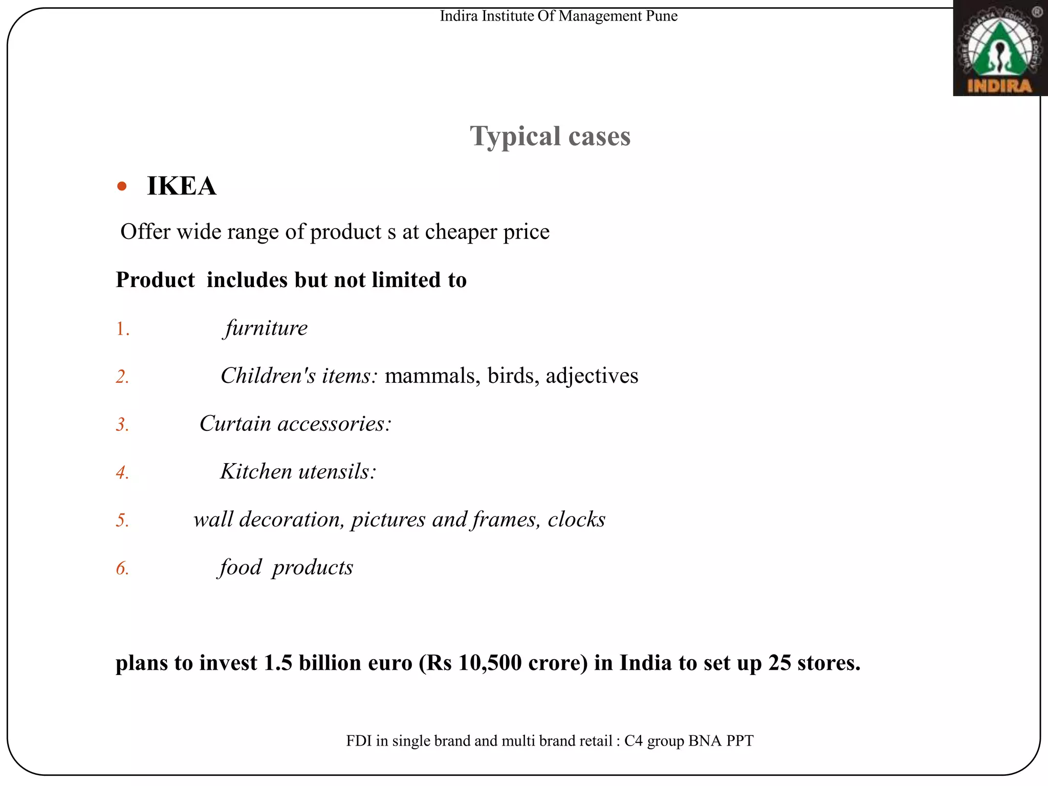 Indira Institute Of Management Pune




                                          Typical cases
 IKEA
Offer wide range of product s at cheaper price

Product includes but not limited to

1.         furniture

2.         Children's items: mammals, birds, adjectives

3.      Curtain accessories:

4.         Kitchen utensils:

5.      wall decoration, pictures and frames, clocks

6.         food products



plans to invest 1.5 billion euro (Rs 10,500 crore) in India to set up 25 stores.


                        FDI in single brand and multi brand retail : C4 group BNA PPT
 