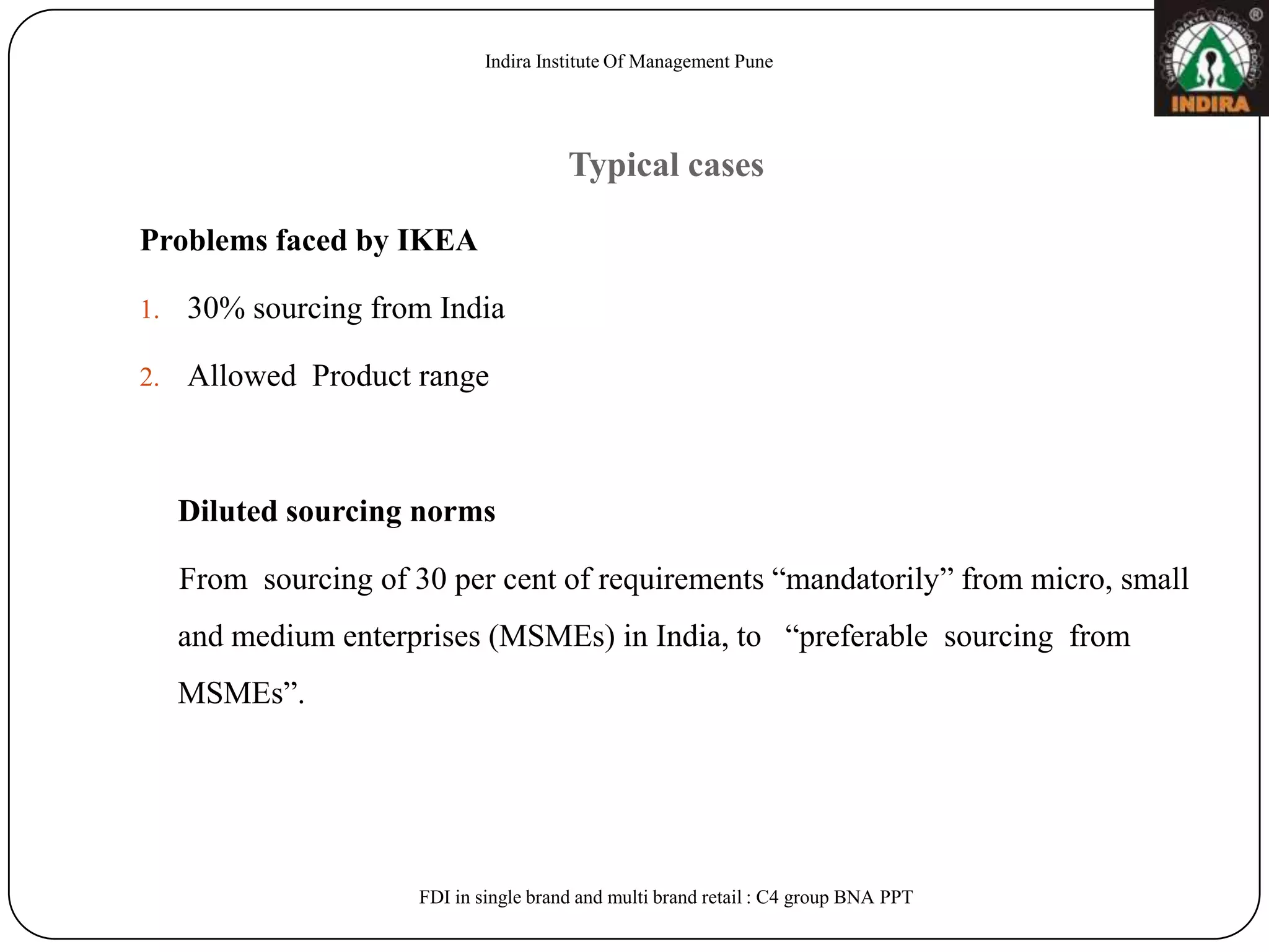Indira Institute Of Management Pune




                                         Typical cases

Problems faced by IKEA

1.   30% sourcing from India

2.   Allowed Product range



     Diluted sourcing norms

     From sourcing of 30 per cent of requirements “mandatorily” from micro, small
     and medium enterprises (MSMEs) in India, to “preferable sourcing from
     MSMEs”.




                       FDI in single brand and multi brand retail : C4 group BNA PPT
 