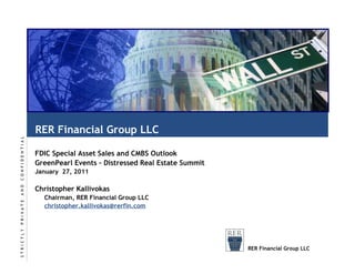 RER Financial Group LLC FDIC Special Asset Sales and CMBS Outlook GreenPearl Events – Distressed Real Estate Summit January  27, 2011 Christopher Kallivokas Chairman, RER Financial Group LLC [email_address] S   T   R   I   C   T   L   Y       P   R   I   V   A   T   E       A   N   D       C   O   N   F   I   D   E   N   T   I   A   L RER Financial Group LLC 