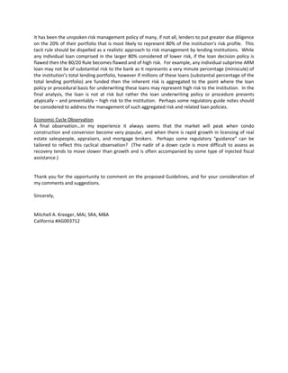 It has been the unspoken risk management policy of many, if not all, lenders to put greater due diligence
on the 20% of their portfolio that is most likely to represent 80% of the institution’s risk profile. This
tacit rule should be dispelled as a realistic approach to risk management by lending institutions. While
any individual loan comprised in the larger 80% considered of lower risk, if the loan decision policy is
flawed then the 80/20 Rule becomes flawed and of high risk. For example, any individual subprime ARM
loan may not be of substantial risk to the bank as it represents a very minute percentage (miniscule) of
the institution’s total lending portfolio, however if millions of these loans (substantial percentage of the
total lending portfolio) are funded then the inherent risk is aggregated to the point where the loan
policy or procedural basis for underwriting these loans may represent high risk to the institution. In the
final analysis, the loan is not at risk but rather the loan underwriting policy or procedure presents
atypically – and preventably – high risk to the institution. Perhaps some regulatory guide notes should
be considered to address the management of such aggregated risk and related loan policies.

Economic Cycle Observation
A final observation…in my experience it always seems that the market will peak when condo
construction and conversion become very popular, and when there is rapid growth in licensing of real
estate salespeople, appraisers, and mortgage brokers. Perhaps some regulatory “guidance” can be
tailored to reflect this cyclical observation? (The nadir of a down cycle is more difficult to assess as
recovery tends to move slower than growth and is often accompanied by some type of injected fiscal
assistance.)


Thank you for the opportunity to comment on the proposed Guidelines, and for your consideration of
my comments and suggestions.

Sincerely,


Mitchell A. Kreeger, MAI, SRA, MBA
California #AG003712
 