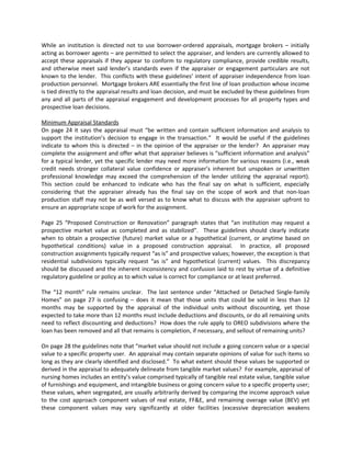 While an institution is directed not to use borrower-ordered appraisals, mortgage brokers – initially
acting as borrower agents – are permitted to select the appraiser, and lenders are currently allowed to
accept these appraisals if they appear to conform to regulatory compliance, provide credible results,
and otherwise meet said lender’s standards even if the appraiser or engagement particulars are not
known to the lender. This conflicts with these guidelines’ intent of appraiser independence from loan
production personnel. Mortgage brokers ARE essentially the first line of loan production whose income
is tied directly to the appraisal results and loan decision, and must be excluded by these guidelines from
any and all parts of the appraisal engagement and development processes for all property types and
prospective loan decisions.

Minimum Appraisal Standards
On page 24 it says the appraisal must “be written and contain sufficient information and analysis to
support the institution’s decision to engage in the transaction.” It would be useful if the guidelines
indicate to whom this is directed – in the opinion of the appraiser or the lender? An appraiser may
complete the assignment and offer what that appraiser believes is “sufficient information and analysis”
for a typical lender, yet the specific lender may need more information for various reasons (i.e., weak
credit needs stronger collateral value confidence or appraiser’s inherent but unspoken or unwritten
professional knowledge may exceed the comprehension of the lender utilizing the appraisal report).
This section could be enhanced to indicate who has the final say on what is sufficient, especially
considering that the appraiser already has the final say on the scope of work and that non-loan
production staff may not be as well versed as to know what to discuss with the appraiser upfront to
ensure an appropriate scope of work for the assignment.

Page 25 “Proposed Construction or Renovation” paragraph states that “an institution may request a
prospective market value as completed and as stabilized”. These guidelines should clearly indicate
when to obtain a prospective (future) market value or a hypothetical (current, or anytime based on
hypothetical conditions) value in a proposed construction appraisal. In practice, all proposed
construction assignments typically request “as is” and prospective values; however, the exception is that
residential subdivisions typically request “as is” and hypothetical (current) values. This discrepancy
should be discussed and the inherent inconsistency and confusion laid to rest by virtue of a definitive
regulatory guideline or policy as to which value is correct for compliance or at least preferred.

The “12 month” rule remains unclear. The last sentence under “Attached or Detached Single-family
Homes” on page 27 is confusing – does it mean that those units that could be sold in less than 12
months may be supported by the appraisal of the individual units without discounting, yet those
expected to take more than 12 months must include deductions and discounts, or do all remaining units
need to reflect discounting and deductions? How does the rule apply to OREO subdivisions where the
loan has been removed and all that remains is completion, if necessary, and sellout of remaining units?

On page 28 the guidelines note that “market value should not include a going concern value or a special
value to a specific property user. An appraisal may contain separate opinions of value for such items so
long as they are clearly identified and disclosed.” To what extent should these values be supported or
derived in the appraisal to adequately delineate from tangible market values? For example, appraisal of
nursing homes includes an entity’s value comprised typically of tangible real estate value, tangible value
of furnishings and equipment, and intangible business or going concern value to a specific property user;
these values, when segregated, are usually arbitrarily derived by comparing the income approach value
to the cost approach component values of real estate, FF&E, and remaining overage value (BEV) yet
these component values may vary significantly at older facilities (excessive depreciation weakens
 