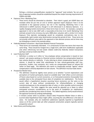 Perhaps a minimum prequalification standard for “approval” (and similarly “do not use”)
            lists of appraisal vendors should be established beyond the simple licensing requirements of
            FIRREA and AQB.
•   Exposure Time + Marketing Time
        o These terms should be eliminated as obsolete. Their intent is good, yet USPAP does not
            mandate either be put into an oral or written appraisal report (Exposure Time is to be
            considered in the appraisal process, but not in the reporting; Marketing Time is not
            referenced in USPAP anymore, though it is still referenced in an Advisory Opinion). In a
            rapidly changing market environment, these terms have no merit. For example, a property
            appraised in mid to late 2007 with a reasonable-at-the-time 6-12 month Marketing Time
            estimate proved to be erroneous by early 2008 when valuation with a similar 6-12 month
            Exposure Time (periods overlapping) would be completely contradictory due to the
            unexpectedly rapid market value deterioration during that period of time. These terms do
            not provide sufficient value-add to the appraisal or loan decision process and at times may
            be misleading as noted in the example above.
•   Federally Related Transaction + Real Estate-Related Financial Transaction
        o These terms are essentially redundant. It is unnecessary to have two terms that mean the
            same thing. These should be merged into a single term, with term modification applicable
            only when referencing non-real estate related credit-only federally related transactions
            (perhaps coined as Credit-only FRTs).
•   Loan Production Staff
        o Definition is unclear as it refers to “any employee whose compensation is based on loan
            volume”, yet anyone working at a financial services institution has compensation based on
            loan volume directly or indirectly. If only referring to direct compensation based on loan
            volume, it should be noted that subordinates to loan volume-generating staff (e.g.,
            processors, funders, loan assistants, etc.) rarely are compensated based on volume but
            rather on fixed wage. This definition also seems to inexplicably exclude “agents” whose
            compensation is directly dependent on loan volume. This definition must be made clearer.
•   Prospective Market Value
        o This definition should be slightly more precise as to whether “current expectations and
            perceptions of market participants, based on available data” shall reflect current estimates
            of future value based on current economics, or on forecasted economics foreseeable from
            available data to the anticipated future date of completion (or stabilization). The former
            would reflect a hypothetical situation assuming future economics are the same as the
            current date of value without considerations for inflation/deflation or changing
            costs/prices/expenses to the prospective date of value, or other possible cyclical economic
            considerations. The latter suggests the value would be adjusted up or down to reflect
            anticipated economic considerations up to the point of completion (or stabilization),
            possibly also considering time value of money. This added regulatory clarity would enhance
            the appraisal function by unifying methodology.
        o It remains unclear when to provide a (future date) Prospective Market Value or when a
            (current date) Hypothetical Value might suffice, assuming the only difference is the date of
            value. For example, why are residential subdivisions typically reported as hypothetical
            values as of the current date yet other proposed construction projects typically warrant
            prospective values?
•   Sales History and Pending Sales
 