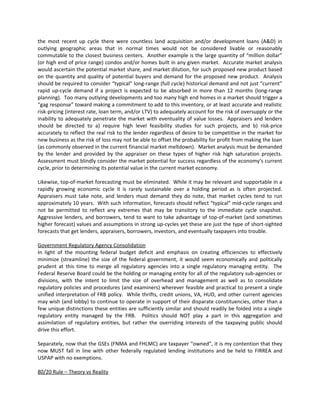 the most recent up cycle there were countless land acquisition and/or development loans (A&D) in
outlying geographic areas that in normal times would not be considered livable or reasonably
commutable to the closest business centers. Another example is the large quantity of “million dollar”
(or high end of price range) condos and/or homes built in any given market. Accurate market analysis
would ascertain the potential market share, and market dilution, for such proposed new product based
on the quantity and quality of potential buyers and demand for the proposed new product. Analysis
should be required to consider “typical” long-range (full cycle) historical demand and not just “current”
rapid up-cycle demand if a project is expected to be absorbed in more than 12 months (long-range
planning). Too many outlying developments and too many high end homes in a market should trigger a
“gag response” toward making a commitment to add to this inventory, or at least accurate and realistic
risk-pricing (interest rate, loan term, and/or LTV) to adequately account for the risk of oversupply or the
inability to adequately penetrate the market with eventuality of value losses. Appraisers and lenders
should be directed to a) require high level feasibility studies for such projects, and b) risk-price
accurately to reflect the real risk to the lender regardless of desire to be competitive in the market for
new business as the risk of loss may not be able to offset the probability for profit from making the loan
(as commonly observed in the current financial market meltdown). Market analysis must be demanded
by the lender and provided by the appraiser on these types of higher risk high saturation projects.
Assessment must blindly consider the market potential for success regardless of the economy’s current
cycle, prior to determining its potential value in the current market economy.

Likewise, top-of-market forecasting must be eliminated. While it may be relevant and supportable in a
rapidly growing economic cycle it is rarely sustainable over a holding period as is often projected.
Appraisers must take note, and lenders must demand they do note, that market cycles tend to run
approximately 10 years. With such information, forecasts should reflect “typical” mid-cycle ranges and
not be permitted to reflect any extremes that may be transitory to the immediate cycle snapshot.
Aggressive lenders, and borrowers, tend to want to take advantage of top-of-market (and sometimes
higher forecast) values and assumptions in strong up-cycles yet these are just the type of short-sighted
forecasts that get lenders, appraisers, borrowers, investors, and eventually taxpayers into trouble.

Government Regulatory Agency Consolidation
In light of the mounting federal budget deficit and emphasis on creating efficiencies to effectively
minimize (streamline) the size of the federal government, it would seem economically and politically
prudent at this time to merge all regulatory agencies into a single regulatory managing entity. The
Federal Reserve Board could be the holding or managing entity for all of the regulatory sub-agencies or
divisions, with the intent to limit the size of overhead and management as well as to consolidate
regulatory policies and procedures (and examiners) wherever feasible and practical to present a single
unified interpretation of FRB policy. While thrifts, credit unions, VA, HUD, and other current agencies
may wish (and lobby) to continue to operate in support of their disparate constituencies, other than a
few unique distinctions these entities are sufficiently similar and should readily be folded into a single
regulatory entity managed by the FRB. Politics should NOT play a part in this aggregation and
assimilation of regulatory entities, but rather the overriding interests of the taxpaying public should
drive this effort.

Separately, now that the GSEs (FNMA and FHLMC) are taxpayer “owned”, it is my contention that they
now MUST fall in line with other federally regulated lending institutions and be held to FIRREA and
USPAP with no exemptions.

80/20 Rule – Theory vs Reality
 