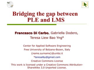Bridging the gap between
      PLE and LMS

   Francesco Di Cerbo, Gabriella Dodero,
                Cerbo
           Teresa Liew Bao Yng°

         Center for Applied Software Engineering
          Free University of Bolzano-Bozen, Italy
                {name.surname}@unibz.it
                  °teresalby@gmail.com
                Creative Commons License
This work is licensed under a Creative Commons Attribution-
               ShareAlike 3.0 Unported License.
 