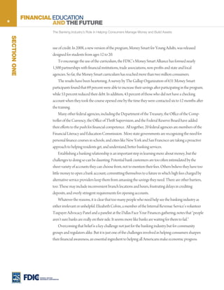 8
                  FINANCIAL EDUCATION
                            AND THE FUTURE
                                     The Banking Industry’s Role in Helping Consumers Manage Money and Build Assets
    SECTION ONE




                                     use of credit. In 2008, a new version of the program, Money Smart for Young Adults, was released
                                     designed for students from ages 12 to 20.
                                          To encourage the use of the curriculum, the FDIC’s Money Smart Alliance has formed nearly
                                     1,500 partnerships with financial institutions, trade associations, non-profits and state and local
                                     agencies. So far, the Money Smart curriculum has reached more than two million consumers.
                                          The results have been heartening. A survey by The Gallup Organization of 631 Money Smart
                                     participants found that 69 percent were able to increase their savings after participating in the program,
                                     while 53 percent reduced their debt. In addition, 43 percent of those who did not have a checking
                                     account when they took the course opened one by the time they were contacted six to 12 months after
                                     the training.
                                          Many other federal agencies, including the Department of the Treasury, the Office of the Comp-
                                     troller of the Currency, the Office of Thrift Supervision, and the Federal Reserve Board have added
                                     their efforts to the push for financial competence. All together, 20 federal agencies are members of the
                                     Financial Literacy and Education Commission. More state governments are recognizing the need for
                                     personal finance courses in schools, and cities like New York and San Francisco are taking a proactive
                                     approach to helping residents get, and understand, better banking services.
                                          Establishing a banking relationship is an important step in learning more about money, but the
                                     challenges to doing so can be daunting. Potential bank customers are too often intimidated by the
                                     sheer variety of accounts they can choose from, not to mention their fees. Others believe they have too
                                     little money to open a bank account, committing themselves to a future in which high fees charged by
                                     alternative service providers keep them from amassing the savings they need. There are other barriers,
                                     too. These may include inconvenient branch locations and hours, frustrating delays in crediting
                                     deposits, and overly stringent requirements for opening accounts.
                                          Whatever the reasons, it is clear that too many people who need help see the banking industry as
                                     either irrelevant or unhelpful. Elizabeth Colvin, a member of the Internal Revenue Service’s volunteer
                                     Taxpayer Advocacy Panel and a panelist at the Dallas Face Your Finances gathering, notes that “people
                                     aren’t sure banks are really on their side. It seems more like banks are waiting for them to fail.”
                                          Overcoming that belief is a key challenge not just for the banking industry but for community
                                     groups and regulators alike. But it is just one of the challenges involved in helping consumers sharpen
                                     their financial awareness, an essential ingredient to helping all Americans make economic progress.




                       FEDERAL DEPOSIT
                       INSURANCE CORPORATION
 
