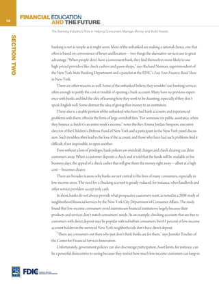 10
                   FINANCIAL EDUCATION
                             AND THE FUTURE
                                      The Banking Industry’s Role in Helping Consumers Manage Money and Build Assets
     SECTION TWO




                                      banking is not as simple as it might seem. Most of the unbanked are making a rational choice, one that
                                      often is based on convenience of hours and location—two things the alternative services use to great
                                      advantage. “When people don’t have a convenient bank, they find themselves more likely to use
                                      high-priced providers like check cashers and pawn shops,” says Richard Neiman, superintendent of
                                      the New York State Banking Department and a panelist at the FDIC’s Face Your Finances Road Show
                                      in New York.
                                           There are other reasons as well. Some of the unbanked believe they wouldn’t use banking services
                                      often enough to justify the cost or trouble of opening a bank account. Many have no previous experi-
                                      ence with banks and find the idea of learning how they work to be daunting, especially if they don’t
                                      speak English well. Some distrust the idea of giving their money to an institution.
                                           There also is a sizable portion of the unbanked who have had bank accounts and experienced
                                      problems with them, often in the form of large overdraft fees. “For someone on public assistance, when
                                      they bounce a check it’s an entire week’s income,” notes the Rev. Emma Jordan-Simpson, executive
                                      director of the Children’s Defense Fund of New York and a participant in the New York panel discus-
                                      sion. Such troubles often lead to the loss of the account, and those who have had such problems find it
                                      difficult, if not impossible, to open another.
                                           Even without a loss of privileges, bank policies on overdraft charges and check clearing can drive
                                      customers away. When a customer deposits a check and is told that the funds will be available in five
                                      business days, the appeal of a check casher that will give them the money right away—albeit at a high
                                      cost—becomes clearer.
                                           There are broader reasons why banks are not central to the lives of many consumers, especially in
                                      low-income areas. The need for a checking account is greatly reduced, for instance, when landlords and
                                      other service providers accept only cash.
                                           In short, banks do not always provide what prospective customers want, as noted in a 2008 study of
                                      neighborhood financial services by the New York City Department of Consumer Affairs. The study
                                      found that low-income consumers avoid mainstream financial institutions largely because their
                                      products and services don’t match consumers’ needs. As an example, checking accounts that are free to
                                      customers with direct deposit may be popular with suburban consumers, but 61 percent of low-income
                                      account holders in the surveyed New York neighborhoods don’t have direct deposit.
                                           “There are consumers out there who just don’t think banks are for them,” says Jennifer Tescher of
                                      the Center for Financial Services Innovation.
                                           Unfortunately, government policies can also discourage participation. Asset limits, for instance, can
                                      be a powerful disincentive to saving because they restrict how much low-income customers can keep in



                        FEDERAL DEPOSIT
                        INSURANCE CORPORATION
 