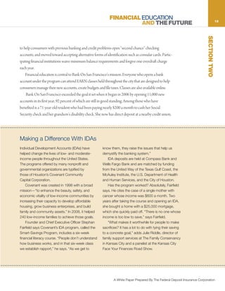 FINANCIAL EDUCATION                                                            13
                                                                       AND THE FUTURE




                                                                                                                              SECTION TWO
to help consumers with previous banking and credit problems open “second chance” checking
accounts, and moved toward accepting alternative forms of identification such as consular cards. Partic-
ipating financial institutions waive minimum balance requirements and forgive one overdraft charge
each year.
    Financial education is central to Bank On San Francisco’s mission. Everyone who opens a bank
account under the program can attend EARN classes held throughout the city that are designed to help
consumers manage their new accounts, create budgets and file taxes. Classes are also available online.
    Bank On San Francisco exceeded the goal it set when it began in 2006 by opening 11,000 new
accounts in its first year, 92 percent of which are still in good standing. Among those who have
benefited is a 71-year-old resident who had been paying nearly $200 a month to cash her Social
Security check and her grandson’s disability check. She now has direct deposit at a nearby credit union,




Making a Difference With IDAs
Individual Development Accounts (IDAs) have             know them, they raise the issues that help us
helped change the lives of low- and moderate-           demystify the banking system.”
income people throughout the United States.                 IDA deposits are held at Compass Bank and
The programs offered by many nonprofit and              Wells Fargo Bank and are matched by funding
governmental organizations are typified by              from the United Way of the Texas Gulf Coast, the
those of Houston’s Covenant Community                   McAuley Institute, the U.S. Department of Health
Capital Corporation.                                    and Human Services, and the City of Houston.
    Covenant was created in 1998 with a broad               Has the program worked? Absolutely, Fairfield
mission—“to enhance the beauty, safety, and             says. He cites the case of a single mother with
economic vitality of low-income communities by          cancer whose income was $600 a month. Two
increasing their capacity to develop affordable         years after taking the course and opening an IDA,
housing, grow business enterprises, and build           she bought a home with a $25,000 mortgage,
family and community assets.” In 2008, it helped        which she quickly paid off. “There is no one whose
240 low-income families to achieve those goals.         income is too low to save,” says Fairfield.
    Founder and Chief Executive Officer Stephan             “What makes it worthwhile for people to make
Fairfield says Covenant’s IDA program, called the       sacrifices? It has a lot to do with tying their saving
Smart-Savings Program, includes a six-week              to a concrete goal,” adds Julie Riddle, director of
financial literacy course. “People don’t understand     family support services at The Family Conservancy
how business works, and in that six-week class          in Kansas City and a panelist at the Kansas City
we establish rapport,” he says. “As we get to           Face Your Finances Road Show.




                                                                A White Paper Prepared By The Federal Deposit Insurance Corporation
 