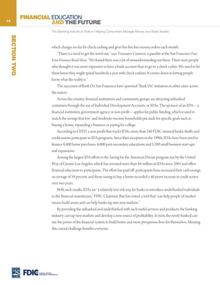 14
                   FINANCIAL EDUCATION
                             AND THE FUTURE
                                      The Banking Industry’s Role in Helping Consumers Manage Money and Build Assets
     SECTION TWO




                                      which charges no fee for check cashing and gives her five free money orders each month.
                                          “There is a need to get the word out,” says Treasurer Cisneros, a panelist at the San Francisco Face
                                      Your Finances Road Show. “We found there was a lot of misunderstanding out there. There were people
                                      who thought it was more expensive to have a bank account than to go to a check casher. We need to let
                                      them know they might spend hundreds a year with check cashers. It comes down to letting people
                                      know what the reality is.”
                                          The successes of Bank On San Francisco have spawned “Bank On” initiatives in other cities across
                                      the nation.
                                          Across the country, financial institutions and community groups are attracting unbanked
                                      customers through the use of Individual Development Accounts, or IDAs. The sponsor of an IDA—a
                                      financial institution, government agency or non-profit—applies for public funding, which is used to
                                      match the savings that low- and moderate-income households put aside for specific goals such as
                                      buying a house, expanding a business or paying for college.
                                          According to CFED, a non-profit that tracks IDAs, more than 240 FDIC-insured banks, thrifts and
                                      credit unions participate in IDA programs. Since their inception in the 1990s, IDAs have been used to
                                      finance 8,400 home purchases, 6,000 post-secondary educations and 5,200 small business start-ups
                                      and expansions.
                                          Among the largest IDA efforts is the Saving for the American Dream program run by the United
                                      Way of Greater Los Angeles, which has invested more than $8 million in IDAs since 2001 and offers
                                      financial education to participants. The effort has paid off: participants have increased their cash savings
                                      an average of 59 percent, and those saving to buy a home recorded a 40-point increase in credit scores
                                      over two years.
                                          With such results, IDAs are “a relatively low-risk way for banks to introduce underbanked individuals
                                      to the financial mainstream,” FDIC Chairman Bair has noted, a tool that “can help people of modest
                                      means build assets and can help banks tap into new markets.”
                                          By providing the unbanked and underbanked with such useful services and products, the banking
                                      industry can tap new markets and develop a new source of profitability. In turn, the newly banked can
                                      use the power of the financial system to build better and more prosperous lives for themselves. Meeting
                                      this crucial challenge benefits everyone.




                        FEDERAL DEPOSIT
                        INSURANCE CORPORATION
 