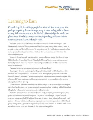 FINANCIAL EDUCATION                                                              15
                                                                        AND THE FUTURE




                                                                                                                               SECTION THREE
Learning to Earn
Considering all of the things people learn in their formative years, it is
perhaps surprising that so many grow up understanding so little about
money. Whatever the reason for this lack of knowledge, the results are
plain to see: Too little savings, too much spending, and poor choices
when it comes to loans and credit cards.
     In a 2008 survey conducted for the National Foundation for Credit Counseling and MSN
Money, nearly a quarter of the respondents said they didn’t know enough about owning a home to
consider buying one. Nearly 20 percent of the respondents said they had little or no idea where their
money goes each month, and more than a third said they had no money saved other than that
intended for retirement.
     Examples abound of people who simply don’t understand how to manage their finances. At the
FDIC’s Face Your Finances Road Show in Dallas, Dallas Morning News personal finance columnist
Pamela Yip told of a friend who overdrew her checking account because she didn’t know how to
record her withdrawals.
     What can be done to put consumers on a more fiscally sound path?
     Learning about money and its proper handling early in life certainly would help, yet most states
have been slow to require financial education in schools. A survey by the Jump$tart Coalition for
Personal Financial Literacy and Citi found that only three states require such courses be taught in their
schools, and 17 states require personal financial instruction to be incorporated into other subjects,
although the number is growing.
     Americans need to become more financially literate, and quickly. With financial products burgeon-
ing and markets becoming ever more complicated, those without basic knowledge will find themselves
falling further behind on the learning curve, with predictable results.
     With that in mind, financial education has become a high priority for government agencies, non-
profits and the financial services industry alike. The past decade has brought a surge of national
programs, among them the FDIC’s Money Smart and the Money Smart Alliance, whose nearly 1,500
partners—financial institutions, educational organizations, community organizations and faith-based
groups among others—promote or implement the Money Smart curricula. In 2008, the FDIC issued
a new financial education curriculum specifically targeted to young adults.



                                                                 A White Paper Prepared By The Federal Deposit Insurance Corporation
 