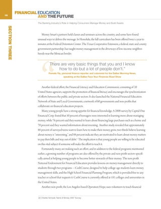 16
                     FINANCIAL EDUCATION
                               AND THE FUTURE
                              The Banking Industry’s Role in Helping Consumers Manage Money and Build Assets
     SECTION THREE




                                 Money Smart’s partners hold classes and seminars across the country, and some have found
                              unusual ways to deliver the message. In Honolulu, the full curriculum has been offered twice a year to
                              inmates at the Federal Detention Center. The Texas Cooperative Extension, a federal, state and county
                              government partnership, has taught money management in the driveways of low-income neighbor-
                              hoods near the Mexican border.




                                “
                                         There are very basic things that you and I know
                                              how to do but a lot of people don’t.”
                                        Pamela Yip, personal finance reporter and columnist for the Dallas Morning News,
                                                       speaking at the Dallas Face Your Finances Road Show



                                  Another federal effort, the Financial Literacy and Education Commission, consisting of 20
                              United States agencies, supports the promotion of financial literacy and encourages the synchronization
                              of efforts between the public and private sectors. It also launched the National Financial Education
                              Network of State and Local Governments, a network of 60 governments and non-profits that
                              collaborate on financial education projects.
                                  Many young people have a strong appetite for financial knowledge. A 2008 survey by Capital One
                              Financial Corp. found that 50 percent of teenagers were interested in learning more about managing
                              money, while 76 percent said they wanted to learn about financing large purchases such as a home and
                              70 percent said they wanted information about investing. Another study revealed that approximately
                              88 percent of surveyed teens want to learn how to make their money grow, two-thirds believe learning
                              about money is “interesting,” and 88 percent indicate they are motivated to learn about money matters
                              to pay their bills and stay out of debt.2 The implication is that young people are willing to be educated
                              on this vital subject if someone will make the effort to teach it.
                                  Fortunately many are making such an effort, and in addition to the federal programs mentioned
                              earlier, a growing number of programs are also offered by the private and non-profit sectors specifi-
                              cally aimed at helping young people to become better stewards of their money. The non-profit
                              National Endowment for Financial Education provides lessons on money management directly to
                              students through two programs—CashCourse, designed to help college-age students learn money
                              management skills, and the High School Financial Planning Program, which is provided free to any
                              teacher or school that requests it. CashCourse is currently offered at 181 colleges and universities in
                              the United States.
                                  Another non-profit, the Los Angeles-based Operation Hope, uses volunteers to teach financial


                              [2] Charles Schwab Teens & Money 2007 Survey
 