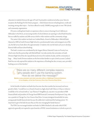 FINANCIAL EDUCATION                                                              17
                                                                        AND THE FUTURE




                                                                                                                               SECTION THREE
education to students between the ages of 9 and 18, primarily in underserved urban areas. Since its
inception, the Banking On Our Future program—which features lessons in banking basics, credit and
investing, among other topics—has been offered to nearly 230,000 young people at some 700 schools
and community organizations.
    Of course, nothing beats hands-on experience when it comes to learning. From California to
Milwaukee to the Bronx, an increasing number of school districts are opening in-school bank branches
that are staffed by students and offer services both to other students and the community at large.
    The nation’s first student-run bank was Cardinal Bank, a branch of Milwaukee’s Mitchell Bank.
Opened in 2000 at South Division High School in a predominantly Latino and immigrant area of the
city, the full-service bank allows the approximately 12 students who run the bank each year to develop
financial skills and learn about banking.
    The bank’s creation was coordinated by the Sargent Shriver National Center on Poverty Law,
which notes that the partnership with Mitchell Bank “not only enriches the curriculum at South
Division High School but also expands financial services for students, faculty, and the community at
large. . . . Many South Division students are the first in their families to open a bank account. Cardinal
Bank has not only exposed the students to the importance of banking but also, in many cases, provided
banking access to their families.”




     “
             There are so many different complex reasons
              why people don’t use the banking system.
                  How do we deliver the message?”
         Martha Lucey, president and chief executive officer of ByDesign Financial Solutions
                 in Los Angeles, at the San Francisco Face Your Finances Road Show



   As the benefits of student-run banks have become clear their number has increased, and more
growth is likely. “I would love to co-brand a branch in a high school with Yahoo or Chase or whoever
would like to be on board with us,” says Thomas P. Fitzgibbon, Jr., executive vice president of MB
Financial Bank and president of Chicago-based MB Financial Community Development Corp., who
was a panelist at Chicago Face Your Finances Road Show. In many immigrant households, he notes,
young people handle financial tasks because the adults don’t understand the banking system. “It’s
important to get to the kids, because they are the ones managing the family finances.”
   The FDIC has encouraged student-run banks. In 2008 it finalized a rule under which FDIC
approval is generally not required to open branches of FDIC-insured institutions at schools as part of a



                                                                 A White Paper Prepared By The Federal Deposit Insurance Corporation
 