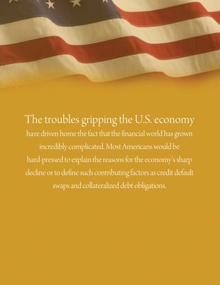 The troubles gripping the U.S. economy
have driven home the fact that the financial world has grown
     incredibly complicated. Most Americans would be
hard-pressed to explain the reasons for the economy’s sharp
decline or to define such contributing factors as credit default
          swaps and collateralized debt obligations.
 