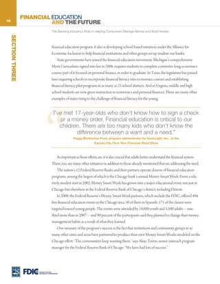 18
                     FINANCIAL EDUCATION
                               AND THE FUTURE
                                        The Banking Industry’s Role in Helping Consumers Manage Money and Build Assets
     SECTION THREE




                                        financial education program. It also is developing school-based initiatives under the Alliance for
                                        Economic Inclusion to help financial institutions and other groups set up student-run banks.
                                            State governments have joined the financial education movement. Michigan’s comprehensive
                                        Merit Curriculum, signed into law in 2006, requires students to complete a semester-long economics
                                        course, part of it focused on personal finance, in order to graduate. In Texas, the legislature has passed
                                        laws requiring schools to incorporate financial literacy into economics courses and establishing
                                        financial literacy pilot programs in as many as 25 school districts. And in Virginia, middle and high
                                        school students are now given instruction in economics and personal finances. There are many other
                                        examples of states rising to the challenge of financial literacy for the young.




                                “
                                          I’ve met 17-year-olds who don’t know how to sign a check
                                             or a money order. Financial education is critical to our
                                             children. There are too many kids who don’t know the
                                                    difference between a want and a need.”
                                                       Peggy Brotherton-Ford, program administrator for InnerLight, Inc., at the
                                                                       Kansas City Face Your Finances Road Show



                                            As important as those efforts are, it is also crucial that adults better understand the financial system.
                                        There, too, are many other initiatives in addition to those already mentioned that are addressing the need.
                                            The nation’s 12 Federal Reserve Banks and their partners operate dozens of financial education
                                        programs, among the largest of which is the Chicago bank’s annual Money Smart Week. From a rela-
                                        tively modest start in 2002, Money Smart Week has grown into a major educational event, not just in
                                        Chicago but elsewhere in the Federal Reserve Bank of Chicago’s district, including Detroit.
                                            In 2008, the Federal Reserve’s Money Smart Week partners, which include the FDIC, offered 494
                                        free financial education events in the Chicago area, 50 of them in Spanish; 171 of the classes were
                                        targeted toward young people. The events were attended by 18,000 youth and 5,500 adults—one-
                                        third more than in 2007—and 90 percent of the participants said they planned to change their money
                                        management habits as a result of what they learned.
                                            One measure of the program’s success is the fact that institutions and community groups in so
                                        many other cities and areas have partnered to produce their own Money Smart Weeks modeled on the
                                        Chicago effort. “The communities keep wanting them,” says Alejo Torres, senior outreach program
                                        manager for the Federal Reserve Bank of Chicago. “We have had lots of success.”




                          FEDERAL DEPOSIT
                          INSURANCE CORPORATION
 
