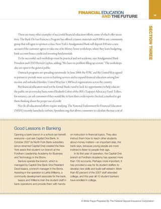 FINANCIAL EDUCATION                                                              19
                                                                         AND THE FUTURE




                                                                                                                                SECTION THREE
    There are many other examples of successful financial education efforts, some of which offer incen-
tives. The Bank On San Francisco Program has offered a trainer, materials and $300 to any community
group that will agree to sponsor a class. New York’s Amalgamated Bank will deposit $50 into a new
account if the customer agrees to take one of its Money Sense workshops, where they learn budgeting,
bank account basics, credit and investing fundamentals.
    To be successful, such workshops must be practical and not academic, says Amalgamated Bank
President and CEO Derrick Cephas, adding, “We have no problem filling up a room.” The workshops
also are open to the general public.
    Outreach programs are spreading nationwide. In June 2008, the FDIC and the United Way agreed
to partner to provide more access to banking services and to expand financial education among low-
income and unbanked families. United Way has 1,300 local organizations across the country.
    But financial education need not be formal. Banks need to look for opportunities to help educate
the public on an everyday basis, notes Elizabeth Colvin of the IRS’s Taxpayer Advocacy Panel. Tellers,
for instance, can ask customers if they would like to have their credit reports checked, a method to get
them thinking about the proper use of credit.
    Nor do all educational efforts require studying. The National Endowment for Financial Education
(NEFE) recently launched a website, Spendster.org, that allows consumers to calculate the true cost of




 Good Lessons in Banking
Good Lessons in Banking
           Opening a bank branch in a school can              bank operations and provide them with hands-
Opening a bank branch in a school can benefit
       benefit everyone—just ask Capital One Bank.    on instruction in financial topics.topics.also also
                                                              on instruction in financial They They
everyone—just ask CapitalNorthBank.Bank subsidiary instructhow tohow to other students
       In October 2007 its    One Fork In             instruct them them teach teach other students
October 2007 its North Fork Bank subsidiary New
       (since renamed Capital One) created the        about moneymoney matters—an importantthe the
                                                              about matters—an important step, step,
(since renamed Capital One) created the New
       York area’s first student-run branch at the bank says, because young young people are more
                                                              bank says, because people are more
York area’s first student-run branch at the Business inclined to listen to peoplepeople their age.
       Fordham Leadership Academy for                         inclined to listen to their age.
Fordham Leadership Academy for Business
       and Technology in the Bronx.                       In its firstits first year of operation, the Capital One
                                                                   In year of operation, the Capital One
and Technology in operate the branch, which is
           Seniors   the Bronx.                       branch at Fordham Academy has opened more more
                                                              branch at Fordham Academy has opened
    Seniors operate the branch, which is
       managed by Capitol One Bank Vice President     than 100 accounts. Perhaps more important, it
                                                              than 100 accounts. Perhaps more important, it
managed by Capitol One Bankmanager in the Bronx. provided a way a way student staffers to
       David Isaacs, a branch Vice President          has has provided for its for its student staffers to
David Isaacs, a branchoperation in the Bronx.
       Assisting in the manager is LaKia Williams, a  develop new skills and build self-esteem: More More
                                                              develop new skills and build self-esteem:
Assisting in the operation is LaKia Williams, for the than 60 percent of the 2007 staff attended
       community development associate        a               than 60 percent of the 2007 staff attended
community development associate for the bank. college, and this year allyearstudent bankers
       bank.                                                  college, and this 10 all 10 student bankers
    Isaacs Isaacs and Williams train the student staff in enrolled in college.
            and Williams train the student staff in   have have enrolled in college.
bank operations and provide them with hands-




                                                                  A White Paper Prepared By The Federal Deposit Insurance Corporation
 
