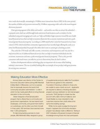 FINANCIAL EDUCATION                                                             23
                                                                        AND THE FUTURE




                                                                                                                               SECTION FOUR
were made electronically, amounting to 19 billion more transactions than in 2003. In the same period,
the number of debit card payments increased by 10 billion, surpassing credit cards as the most frequent
electronic payment.
    A fast-growing segment of the debit card market—and another area that can attract the unbanked—
is prepaid cards, which are sold through banks and at non-bank locations such as retailers. For the
unbanked, using and managing such cards can “help card holders begin a journey toward the use of addi-
tional financial services that can help to transition them into the economic mainstream and onto a path
toward greater financial prosperity,” according to a 2008 study by the Center for Financial Services Inno-
vation (CFSI), which noted that community organizations have recently begin offering the cards as an
entry-level financial product for people who either don’t want or cannot get a checking account.
    The cards, the CFSI study said, offer security, convenience and transparency and “may also be a
step toward the use of additional financial services that can help to transition individuals into the
economic mainstream and onto a path toward greater financial prosperity.” That is, they provide
consumers with much more cost-effective access to their money than do check cashers.
    As these developments indicate, technology plays an important role in many of the banking
industry’s innovations. The rise of mobile banking offers an example of one product with great promise
for serving new customers.



   Making Education More Effective
      Ammar Askari was director of the Center for         of supplemental products called the Foundation
  Economic Education before joining M&I Marshall          Suite that are geared to the unbanked.
  & Ilsley Bank in Milwaukee, so it is no surprise        Foundation Checking is offered to those who
  that he eventually became the bank’s first              are unable to open a bank account. Applicants
  community education administrator—a role in             are required to attend a checking education
  which he has made great efforts to bring financial      program and pay restitution on old mismanaged
  education to the community.                             accounts; Thrift Savings is a basic low-fee
       Askari designed a financial education              account with a $25 minimum balance; and
  program that is offered free to community and           Credit Builder is a loan intended to help
  government organizations. He has trained bank           customers improve their credit while at the
  employees, community, and government staff to           same time building savings.
  run workshops, and he often runs them himself.              While it is too early to judge the long-term
  In three years, 400 seminars have reached more          impact, it appears the community education
  than 7,300 participants.                                program has already made a difference. Testing in
      To help bring banking services to more              2007 indicated a 48 percent increase in financial
  people, M&I Marshall & Ilsley designed a group          knowledge among those who had participated.




                                                                 A White Paper Prepared By The Federal Deposit Insurance Corporation
 