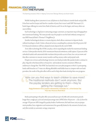 24
                    FINANCIAL EDUCATION
                              AND THE FUTURE
                                       The Banking Industry’s Role in Helping Consumers Manage Money and Build Assets
     SECTION FOUR




                                           Mobile banking allows customers to use cell phones to check balances, transfer funds and pay bills.
                                       It has been used in Europe and Asia for a number of years, but it wasn’t until 2007 that major U.S.
                                       banks began offering it in some form. Bank of America and Citi are the largest, and many others are
                                       sure to follow.
                                           Such technology is a big factor in attracting younger customers, an important step in bringing them
                                       into mainstream banking. “We must provide ways for people to use the bank without coming to us,”
                                       says MB Financial Bank’s Thomas P. Fitzgibbon, Jr.
                                           Another technological advance is remote deposit, which allows customers to deposit checks
                                       without traveling to a bank. Celent, a financial-services consulting firm, estimates that 40 percent of all
                                       U.S. financial institutions will have adopted remote deposit by the end of 2008.
                                            Even older technology like ATMs can play a role in expanding the market for mainstream banking
                                       services. Celent predicts that by 2010, mainstream financial institutions could capture 22 percent of the
                                       unbanked market with automated teller machines that provide access to basic, low-cost accounts and
                                       that allow customers to execute money transfers and buy money orders and prepaid cards.
                                           Despite new services and technology, however, non-bank providers like payday lenders continue to
                                       play a big role in the financial lives of many low- and moderate-income consumers. Efforts are
                                       underway to change that. The FDIC has launched a two-year pilot program in which 31 participating
                                       banks with branches in 27 states are offering affordable small-dollar loans to compete with non-bank
                                       providers; the results of the pilot effort will be used to help other banks develop their own programs.




                                 “
                                                 How can you find ways to teach children to save more?
                                                   The traditional methods don’t work anymore. But
                                                    the payday lenders are getting to them—they’re
                                                               getting the message out.”
                                                    Peggy Brotherton-Ford, program administrator, InnerLight, Inc., at the Kansas City
                                                                             Face Your Finances Road Show



                                          Banks participating in the pilot offer unsecured loans up to $2,500, with amortization periods
                                       longer than a single pay cycle and annual percentage rates (APR) below 36 percent—a far cry from the
                                       average 470 percent APR charged by payday lenders. Furthermore, the bank loans carry no prepay-
                                       ment penalties, have origination and maintenance fees generally limited to the amount of actual costs,
                                       and often include an automatic savings component.




                         FEDERAL DEPOSIT
                         INSURANCE CORPORATION
 