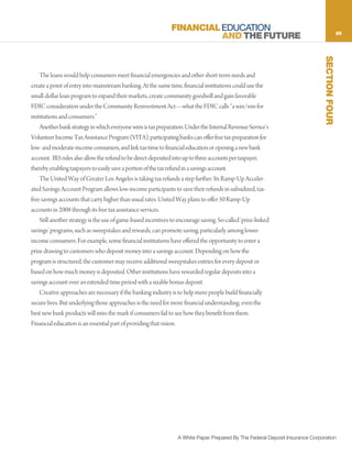 FINANCIAL EDUCATION                                                             25
                                                                         AND THE FUTURE




                                                                                                                                SECTION FOUR
    The loans would help consumers meet financial emergencies and other short-term needs and
create a point of entry into mainstream banking. At the same time, financial institutions could use the
small-dollar loan program to expand their markets, create community goodwill and gain favorable
FDIC consideration under the Community Reinvestment Act—what the FDIC calls “a win/win for
institutions and consumers.”
    Another bank strategy in which everyone wins is tax preparation. Under the Internal Revenue Service’s
Volunteer Income Tax Assistance Program (VITA), participating banks can offer free tax-preparation for
low- and moderate-income consumers, and link tax-time to financial education or opening a new bank
account. IRS rules also allow the refund to be direct-deposited into up to three accounts per taxpayer,
thereby enabling taxpayers to easily save a portion of the tax refund in a savings account.
    The United Way of Greater Los Angeles is taking tax refunds a step further. Its Ramp-Up Acceler-
ated Savings Account Program allows low-income participants to save their refunds in subsidized, tax-
free savings accounts that carry higher than usual rates. United Way plans to offer 50 Ramp-Up
accounts in 2008 through its free tax assistance services.
    Still another strategy is the use of game-based incentives to encourage saving. So-called ‘prize-linked
savings’ programs, such as sweepstakes and rewards, can promote saving, particularly among lower-
income consumers. For example, some financial institutions have offered the opportunity to enter a
prize drawing to customers who deposit money into a savings account. Depending on how the
program is structured, the customer may receive additional sweepstakes entries for every deposit or
based on how much money is deposited. Other institutions have rewarded regular deposits into a
savings account over an extended time period with a sizable bonus deposit.
    Creative approaches are necessary if the banking industry is to help more people build financially
secure lives. But underlying those approaches is the need for more financial understanding; even the
best new bank products will miss the mark if consumers fail to see how they benefit from them.
Financial education is an essential part of providing that vision.




                                                                  A White Paper Prepared By The Federal Deposit Insurance Corporation
 