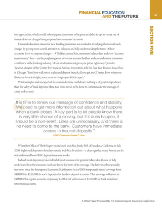 FINANCIAL EDUCATION                                                             27
                                                                       AND THE FUTURE




                                                                                                                              SECTION FIVE
two approaches, which would either require consumers to be given an ability to opt in or opt out of
overdraft fees or charges being imposed on consumers’ accounts.
    Financial education classes for new banking customers are invaluable in helping them avoid such
charges by paying more careful attention to balances and fully understanding the terms of their
accounts. Even so, surprise charges—ATM fees, annual fees, minimum balance fees and even “account
maintenance” fees—can be perplexing even to veteran account holders and can undermine consumer
confidence in the banking industry. “A fast food restaurant gives you prices right away,” Jennifer
Tescher, director of the Center for Financial Services Innovation, told the Face Your Finances Road Show
in Chicago. “But if you walk into a traditional deposit branch, all you get are CD rates. Even when you
think you have it straight, you can incur charges you didn’t expect.”
    While complex and unexpected fees can undermine confidence, nothing is of greater importance
than the safety of bank deposits. Here, too, more needs to be done to communicate the message of
safety and security.




“
 It is time to renew our message of confidence and stability.
 We need to get more information out about what happens
 when a bank closes. A key part is to let people know there
    is very little chance of a closing, but if it does happen, it
 should be a non-event. Lines are unnecessary, and there is
  no need to come to the bank. Customers have immediate
                     access to insured deposits.”
                                     FDIC Chairman Sheila C. Bair



    When the Office of Thrift Supervision closed IndyMac Bank, FSB of Pasadena, California, in July
2008, frightened depositors lined up outside IndyMac branches—a clear sign that many Americans do
not understand how FDIC deposit insurance works.
    Indeed, most depositors take federal deposit insurance for granted. Many don’t know or fully
understand how the insurance works or know the limits of its coverage. The latter may be especially
true now, since the Emergency Economic Stabilization Act of 2008 temporarily raised coverage from
$100,000 to $250,000 for each depositor for funds in deposit accounts. That coverage will revert to
$100,000 for regular accounts on January 1, 2014, but will remain at $250,000 for bank individual
retirement accounts.




                                                                A White Paper Prepared By The Federal Deposit Insurance Corporation
 