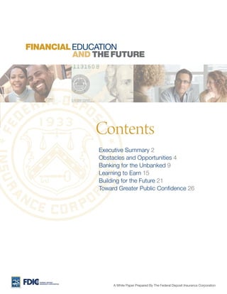FINANCIAL EDUCATION
          AND THE FUTURE




                          Contents
                          Executive Summary 2
                          Obstacles and Opportunities 4
                          Banking for the Unbanked 9
                          Learning to Earn 15
                          Building for the Future 21
                          Toward Greater Public Confidence 26




  FEDERAL DEPOSIT

                               A White Paper Prepared By The Federal Deposit Insurance Corporation
  INSURANCE CORPORATION
 