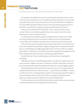 28
                    FINANCIAL EDUCATION
                              AND THE FUTURE
                                       The Banking Industry’s Role in Helping Consumers Manage Money and Build Assets
     SECTION FIVE




                                           It is important in these difficult times not just to remind people how the deposit insurance system
                                       works, but to show how effectively it works. “It would be a great thing to show that no one lost a penny,”
                                       says Jennifer Tescher of the Center for Financial Services Innovation. Adds Thomas P. Fitzgibbon, Jr.
                                       of Chicago’s MB Financial Bank, “Bankers need to do a better job of informing people about how to
                                       get the best coverage. Banks have adequate training, but it probably needs to be reinforced.”
                                           Both points are seconded by FDIC Chairman Bair. “This is a critical time for the American
                                       economy. People are worried about keeping their homes. Every consumer needs to know about
                                       deposit insurance and how to handle their money.”
                                           According to banks and nonprofits, regulators can help them better reach those who need their
                                       services by providing clearer direction. Some point to confusion over the issue of opening bank
                                       accounts offsite, part of the effort by community partners to extend services to low-income people.
                                           In fact, notes the Center for Financial Services Innovation’s Jennifer Tescher, some banks have been
                                       slow to make such efforts because they believe regulators will oppose them. “An institutional culture has
                                       grown as a result of being part of a highly regulated field,” she notes. “It becomes, ‘What’s my regulator
                                       going to think?’ not ‘What will my customer think?’ Banks often will complain about regulators, but what
                                       they are really upset about is the culture that is created by being a regulated industry.”
                                           Beyond that, she says, “Partners in public programs need to know they won’t get dinged for
                                       participating.”
                                           Addressing such concerns is crucial if the banking industry is to do all it can to expand its services and
                                       increase consumers’ confidence in the system. “The question,” says FDIC Chairman Bair, “is how far we
                                       go to protect people and how much they should protect themselves. It’s a constant struggle for regulators.”
                                           Many hard questions need to be answered as the nation moves into an era of even greater financial
                                       complexity. What is the best way to educate consumers—young and old, poor and affluent—about the
                                       use of their money? How can banking institutions and their community partners expand the benefits of
                                       mainstream banking to those who most need it? And how can regulators and other government
                                       agencies encourage novel approaches while at the same time protecting the public?
                                           How those questions are answered will determine whether consumers behave as passive participants
                                       or take full control of their future. Knowledge, after all, is financial power.




                         FEDERAL DEPOSIT
                         INSURANCE CORPORATION
 