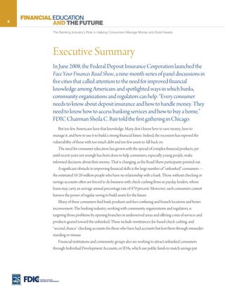 2
    FINANCIAL EDUCATION
              AND THE FUTURE
                       The Banking Industry’s Role in Helping Consumers Manage Money and Build Assets




                       Executive Summary
                       In June 2008, the Federal Deposit Insurance Corporation launched the
                       Face Your Finances Road Show, a nine-month series of panel discussions in
                       five cities that called attention to the need for improved financial
                       knowledge among Americans and spotlighted ways in which banks,
                       community organizations and regulators can help. “Every consumer
                       needs to know about deposit insurance and how to handle money. They
                       need to know how to access banking services and how to buy a home,”
                       FDIC Chairman Sheila C. Bair told the first gathering in Chicago.
                           But too few Americans have that knowledge. Many don’t know how to save money, how to
                       manage it, and how to use it to build a strong financial future. Indeed, the recession has exposed the
                       vulnerability of those with too much debt and too few assets to fall back on.
                           The need for consumer education has grown with the spread of complex financial products, yet
                       until recent years not enough has been done to help consumers, especially young people, make
                       informed decisions about their money. That is changing, as the Road Show participants pointed out.
                           A significant obstacle to improving financial skills is the large number of “unbanked” consumers—
                       the estimated 10-20 million people who have no relationship with a bank. Those without checking or
                       savings accounts often are forced to do business with check-cashing firms or payday lenders, whose
                       loans may carry an average annual percentage rate of 470 percent. Moreover, such consumers cannot
                       harness the power of regular saving to build assets for the future.
                           Many of these consumers find bank products and fees confusing and branch locations and hours
                       inconvenient. The banking industry, working with community organizations and regulators, is
                       targeting those problems by opening branches in underserved areas and offering a mix of services and
                       products geared toward the unbanked. These include remittances, fee-based check cashing, and
                       “second chance” checking accounts for those who have had accounts but lost them through misunder-
                       standing or misuse.
                           Financial institutions and community groups also are working to attract unbanked consumers
                       through Individual Development Accounts, or IDAs, which use public funds to match savings put




         FEDERAL DEPOSIT
         INSURANCE CORPORATION
 
