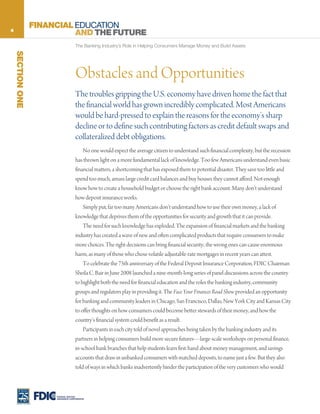 4
                  FINANCIAL EDUCATION
                            AND THE FUTURE
                                     The Banking Industry’s Role in Helping Consumers Manage Money and Build Assets
    SECTION ONE




                                     Obstacles and Opportunities
                                     The troubles gripping the U.S. economy have driven home the fact that
                                     the financial world has grown incredibly complicated. Most Americans
                                     would be hard-pressed to explain the reasons for the economy’s sharp
                                     decline or to define such contributing factors as credit default swaps and
                                     collateralized debt obligations.
                                         No one would expect the average citizen to understand such financial complexity, but the recession
                                     has thrown light on a more fundamental lack of knowledge. Too few Americans understand even basic
                                     financial matters, a shortcoming that has exposed them to potential disaster. They save too little and
                                     spend too much, amass large credit card balances and buy houses they cannot afford. Not enough
                                     know how to create a household budget or choose the right bank account. Many don’t understand
                                     how deposit insurance works.
                                         Simply put, far too many Americans don’t understand how to use their own money, a lack of
                                     knowledge that deprives them of the opportunities for security and growth that it can provide.
                                         The need for such knowledge has exploded. The expansion of financial markets and the banking
                                     industry has created a wave of new and often complicated products that require consumers to make
                                     more choices. The right decisions can bring financial security; the wrong ones can cause enormous
                                     harm, as many of those who chose volatile adjustable-rate mortgages in recent years can attest.
                                         To celebrate the 75th anniversary of the Federal Deposit Insurance Corporation, FDIC Chairman
                                     Sheila C. Bair in June 2008 launched a nine-month-long series of panel discussions across the country
                                     to highlight both the need for financial education and the roles the banking industry, community
                                     groups and regulators play in providing it. The Face Your Finances Road Show provided an opportunity
                                     for banking and community leaders in Chicago, San Francisco, Dallas, New York City and Kansas City
                                     to offer thoughts on how consumers could become better stewards of their money, and how the
                                     country’s financial system could benefit as a result.
                                         Participants in each city told of novel approaches being taken by the banking industry and its
                                     partners in helping consumers build more secure futures—large-scale workshops on personal finance,
                                     in-school bank branches that help students learn first-hand about money management, and savings
                                     accounts that draw in unbanked consumers with matched deposits, to name just a few. But they also
                                     told of ways in which banks inadvertently hinder the participation of the very customers who would



                       FEDERAL DEPOSIT
                       INSURANCE CORPORATION
 
