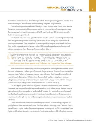 FINANCIAL EDUCATION                                                            5
                                                                         AND THE FUTURE




                                                                                                                                SECTION ONE
benefit most from their services. This white paper reflects their insights and suggestions, as well as those
from a wide range of others from the worlds of banking, nonprofits and government.
     There is broad agreement that financial illiteracy is a major problem in the United States, one that
has serious consequences both for consumers and for the economy. Record low savings rates, rising
bankruptcies and mortgage delinquencies, and high levels of credit card debt all point to a need for
better money-management skills.
     The problem cuts across social, age and economic lines, but it is most acute among consumers with
little or no previous exposure to the banking system, especially new immigrants and members of
minority communities. These groups have the most to gain from using the financial tools that banks
have to offer, yet a wide variety of factors—cultural differences, language barriers and institutional
distrust among them—have discouraged consumers from doing so.




“
   Every consumer needs to know about deposit insurance
    and how to handle money. They need to know how to
     access banking services and how to buy a home.”
   FDIC Chairman Sheila C. Bair, speaking at the FDIC’s Face Your Finances Road Show in Chicago


    Banks themselves can inadvertently contribute to the problem: confusing fees, inconvenient branch
locations and expensive (and unexpected) overdraft charges are among the many factors that can drive
customers away. “A fast food restaurant gives you prices right away. But if you walk into a traditional
deposit branch, all you get are CD rates. Even when you think you have it straight, you can incur
charges you didn’t expect,” says Jennifer Tescher, director of the Chicago-based Center for Financial
Services Innovation and a panelist at the Face Your Finances Road Show in that city.
    The lack of participation in the banking system is no small matter. Estimates of the number of
Americans who have no relationship with a bank range from 10-20 million people. A similar range of
people have also been estimated to be “underbanked,” meaning they have bank accounts but usually
conduct their financial transactions outside of mainstream financial institutions. That amounts to a
sizable number of people who may not be earning interest on their money or have no access to afford-
able loans.
    These consumers most often turn to alternative providers such as check-cashing companies and
payday lenders, whose services cost far more than those of banks. According to the Consumer Federa-
tion of America, payday lenders charge an average annual percentage rate of 470 percent on their loans.
Just as troubling, these alternative providers, unlike banks, are generally not able to help their customers



                                                                  A White Paper Prepared By The Federal Deposit Insurance Corporation
 