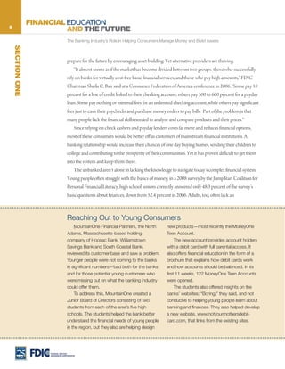 6
                  FINANCIAL EDUCATION
                            AND THE FUTURE
                                     The Banking Industry’s Role in Helping Consumers Manage Money and Build Assets
    SECTION ONE




                                     prepare for the future by encouraging asset building. Yet alternative providers are thriving.
                                         “It almost seems as if the market has become divided between two groups: those who successfully
                                     rely on banks for virtually cost-free basic financial services, and those who pay high amounts,” FDIC
                                     Chairman Sheila C. Bair said at a Consumer Federation of America conference in 2006. “Some pay 18
                                     percent for a line of credit linked to their checking account; others pay 500 to 600 percent for a payday
                                     loan. Some pay nothing or minimal fees for an unlimited checking account, while others pay significant
                                     fees just to cash their paychecks and purchase money orders to pay bills. Part of the problem is that
                                     many people lack the financial skills needed to analyze and compare products and their prices.”
                                         Since relying on check cashers and payday lenders costs far more and reduces financial options,
                                     most of these consumers would be better off as customers of mainstream financial institutions. A
                                     banking relationship would increase their chances of one day buying homes, sending their children to
                                     college and contributing to the prosperity of their communities. Yet it has proven difficult to get them
                                     into the system and keep them there.
                                         The unbanked aren’t alone in lacking the knowledge to navigate today’s complex financial system.
                                     Young people often struggle with the basics of money; in a 2008 survey by the Jump$tart Coalition for
                                     Personal Financial Literacy, high school seniors correctly answered only 48.3 percent of the survey’s
                                     basic questions about finances, down from 52.4 percent in 2006. Adults, too, often lack an



                                     Reaching Out to Young Consumers
                                         M
                                         . ountainOne Financial Partners, the North        new products—most recently the MoneyOne
                                     Adams, Massachusetts-based holding                    Teen Account.
                                     company of Hoosac Bank, Williamstown                       The new account provides account holders
                                     Savings Bank and South Coastal Bank,                  with a debit card with full parental access. It
                                     reviewed its customer base and saw a problem.         also offers financial education in the form of a
                                     Younger people were not coming to the banks           brochure that explains how debit cards work
                                     in significant numbers—bad both for the banks         and how accounts should be balanced. In its
                                     and for those potential young customers who           first 11 weeks, 122 MoneyOne Teen Accounts
                                     were missing out on what the banking industry         were opened.
                                     could offer them.                                          The students also offered insights on the
                                         To address this, MountainOne created a            banks’ websites: “Boring,” they said, and not
                                     Junior Board of Directors consisting of two           conducive to helping young people learn about
                                     students from each of the area’s five high            banking and finances. They also helped develop
                                     schools. The students helped the bank better          a new website, www.notyourmothersdebit-
                                     understand the financial needs of young people        card.com, that links from the existing sites.
                                     in the region, but they also are helping design




                       FEDERAL DEPOSIT
                       INSURANCE CORPORATION
 