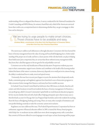 FINANCIAL EDUCATION                                                            7
                                                                         AND THE FUTURE




                                                                                                                                SECTION ONE
understanding of how to safeguard their finances. A survey conducted for the National Foundation for
Credit Counseling and MSN Money, for instance, found that only a third of the Americans surveyed
know their credit score, an important factor in determining whether they can get a mortgage or other
loan, and at what price.




“
      We are trying to urge people to make smart choices.
         Those choices have to be available and easy.
        Jonathan Mintz, commissioner of the New York City Department of Consumer Affairs,
                            at the New York Face Your Finances Road Show



    The surest way to address such deficiencies is through education. Consumers who have learned the
basics of money management know the value of saving and household budgeting, have a better under-
standing of the proper use of credit, and have a clearer picture of the role that banks can play in helping
them build assets. Just as important, they are savvier than those without money management skills;
they know that a deal that appears to be too good to be real probably is not real.
    Consumers are not the only beneficiaries of financial education. Prosperous residents pay more
taxes to their communities, support more charities and contribute to the health of the housing market.
Indeed, the future of the nation’s economic democracy depends in no small part on its citizens having
the ability to understand how to make, invest and spend money.
     Fortunately, the issue has in recent years begun to receive the attention that it desperately needs.
Banks, community groups and regulatory agencies have launched a wave of innovative programs to
help consumers better manage their finances, and many have been notable successes.
    In Garland, Texas, United Central Bank has held more than 300 classes at schools, churches, job
centers and other locations to teach local residents the basics of money management. In Houston, a
non-profit group called Covenant Community Capital holds six-week financial education programs
for low-income families that end with a bank officer helping participants open what in many cases is
their first bank account. In Chicago, the Cara Program helps homeless and at-risk residents by teaching
them the basics of budgeting, banking and saving. There are many other examples of institutions and
non-profits thinking creatively to make the economic system more inclusive.
    Regulators, too, have addressed the issue. The Federal Deposit Insurance Corporation has been an
enthusiastic supporter of financial education efforts. In 2001, it started the Money Smart program,
which helps low- to moderate-income adults learn more about managing money with a curriculum
that consists of 10 lessons offered in seven languages on such topics as basic borrowing and the proper



                                                                  A White Paper Prepared By The Federal Deposit Insurance Corporation
 