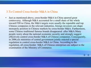 3.To Control Cross-border M&A in China
•   Just as mentioned above, cross-border M&A in China spurred great
    controversy. Although M&A accounted for a small share of the whole
    inward FDI to China, the M&A targets were usually the reputable and top
    Chinese companies in the relevant industries, foreign investors can shape
    monopoly position in Chinese markets by cross-border M&A. Furthermore,
    some Chinese traditional famous brands disappeared after M&A.Many
    people worry about the national economic security and strongly suggest
    effectively control cross-border M&A of Chinese companies. Consequently,
    in 2006,six ministries of central government jointly enacted a special
    regulation to control cross-border M&A in China. According to the
    regulation, all cross-border M&A of Chinese enterprises are subject to the
    examination of the Ministry of Commerce.
 