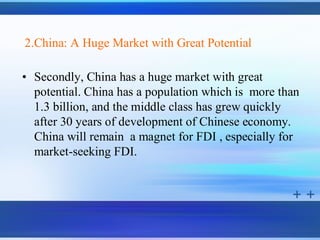 2.China: A Huge Market with Great Potential

• Secondly, China has a huge market with great
  potential. China has a population which is more than
  1.3 billion, and the middle class has grew quickly
  after 30 years of development of Chinese economy.
  China will remain a magnet for FDI , especially for
  market-seeking FDI.
 