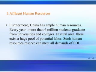3.Affluent Human Resources


• Furthermore, China has ample human resources.
  Every year , more than 6 million students graduate
  from universities and colleges. In rural area, there
  exist a huge pool of potential labor. Such human
  resources reserve can meet all demands of FDI.
 
