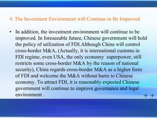 4. The Investment Environment will Continue to Be Improved

• In addition, the investment environment will continue to be
  improved. In foreseeable future, Chinese government will hold
  the policy of utilization of FDI.Although China will control
  cross-border M&A, (Actually, it is international customs in
  FDI regime, even USA, the only economy superpower, still
  restricts some cross-border M&A by the reason of national
  security), China regards cross-border M&A as a higher form
  of FDI and welcome the M&A without harm to Chinese
  economy. To attract FDI, it is reasonably expected Chinese
  government will continue to improve governance and legal
  environment .
 