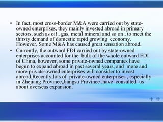 • In fact, most cross-border M&A were carried out by state-
  owned enterprises, they mainly invested abroad in primary
  sectors, such as oil , gas, metal mineral and so on , to meet the
  thirsty demand of domestic rapid growing economy.
  However, Some M&A has caused great sensation abroad.
• Currently, the outward FDI carried out by state-owned
  enterprises accounted for the bulk of the whole outward FDI
  of China, however, some private-owned companies have
  begun to expand abroad in past several years, and more and
  more private-owned enterprises will consider to invest
  abroad.Recently,lots of private-owned enterprises , especially
  in Zhejiang Province,Jiangsu Province ,have consulted us
  about overseas expansion.
 