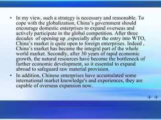 • In my view, such a strategy is necessary and reasonable. To
  cope with the globalization, China’s government should
  encourage domestic enterprises to expand overseas and
  actively participate in the global competition. After three
  decades of opening up ,especially after the entry into WTO,
  China’s market is quite open to foreign enterprises. Indeed ,
  China’s market has became the integral part of the whole
  world market. Secondly, after 30 years of rapid economic
  growth, the natural resources have become the bottleneck of
  further economic development, so it essential to expand
  abroad to safeguard raw material provision.
• In addition, Chinese enterprises have accumulated some
  international market knowledge's and experiences, they are
  capable of overseas expansion now.
 