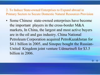 2. To Induce State-owned Enterprises to Expand abroad in
Primary Sectors to Secure Domestic Natural Resources Provision

• Some Chinese state-owned enterprises have become
  the important players in the cross-border M&A
  markets, In China, the largest and most active buyers
  are in the oil and gas industry. China National
  Petroleum Corporation acquired PetroKazakhstan for
  $4.1 billion in 2005, and Sinopec bought the Russian-
  United Kingdom joint venture Udmurtneft for $3.5
  billion in 2006.
 