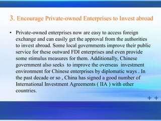3. Encourage Private-owned Enterprises to Invest abroad
• Private-owned enterprises now are easy to access foreign
  exchange and can easily get the approval from the authorities
  to invest abroad. Some local governments improve their public
  service for these outward FDI enterprises and even provide
  some stimulus measures for them. Additionally, Chinese
  government also seeks to improve the overseas investment
  environment for Chinese enterprises by diplomatic ways . In
  the past decade or so , China has signed a good number of
  International Investment Agreements ( IIA ) with other
  countries.
 