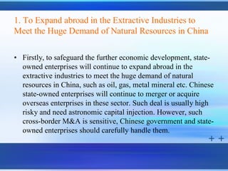 1. To Expand abroad in the Extractive Industries to
Meet the Huge Demand of Natural Resources in China

• Firstly, to safeguard the further economic development, state-
  owned enterprises will continue to expand abroad in the
  extractive industries to meet the huge demand of natural
  resources in China, such as oil, gas, metal mineral etc. Chinese
  state-owned enterprises will continue to merger or acquire
  overseas enterprises in these sector. Such deal is usually high
  risky and need astronomic capital injection. However, such
  cross-border M&A is sensitive, Chinese government and state-
  owned enterprises should carefully handle them.
 