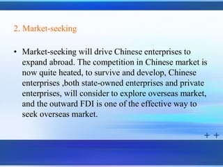 2. Market-seeking

• Market-seeking will drive Chinese enterprises to
  expand abroad. The competition in Chinese market is
  now quite heated, to survive and develop, Chinese
  enterprises ,both state-owned enterprises and private
  enterprises, will consider to explore overseas market,
  and the outward FDI is one of the effective way to
  seek overseas market.
 